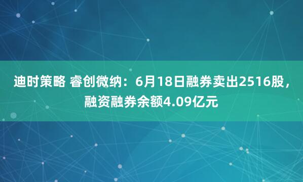 迪时策略 睿创微纳：6月18日融券卖出2516股，融资融券余额4.09亿元