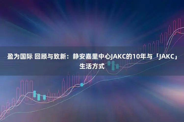 盈为国际 回顾与致新：静安嘉里中心JAKC的10年与「JAKC」生活方式