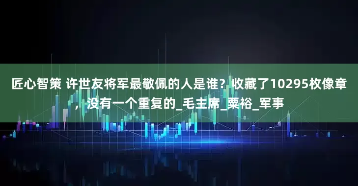 匠心智策 许世友将军最敬佩的人是谁？收藏了10295枚像章，没有一个重复的_毛主席_粟裕_军事