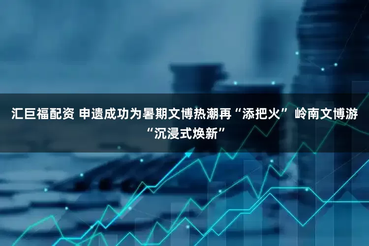 汇巨福配资 申遗成功为暑期文博热潮再“添把火” 岭南文博游“沉浸式焕新”