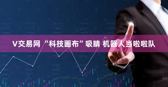 V交易网 “科技画布”吸睛 机器人当啦啦队