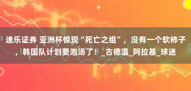 途乐证券 亚洲杯惊现“死亡之组”，没有一个软柿子，韩国队计划要泡汤了！_古德温_阿拉基_球迷
