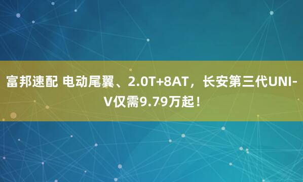 富邦速配 电动尾翼、2.0T+8AT，长安第三代UNI-V仅需9.79万起！