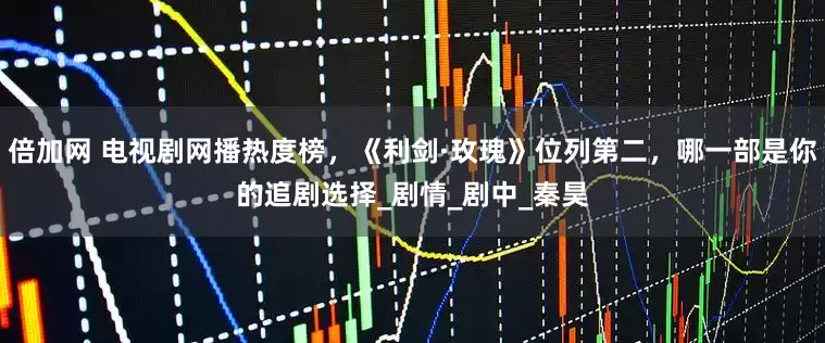 倍加网 电视剧网播热度榜，《利剑·玫瑰》位列第二，哪一部是你的追剧选择_剧情_剧中_秦昊