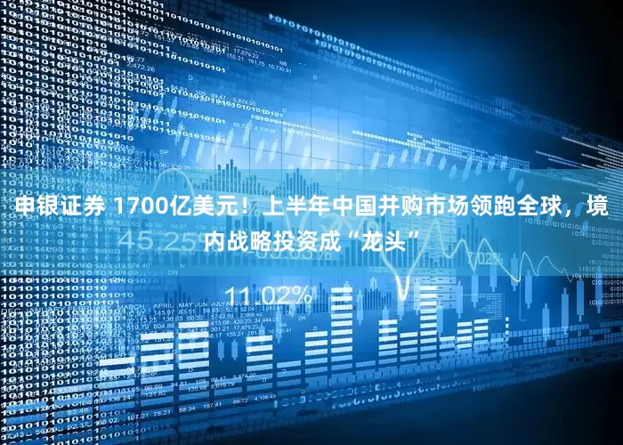 申银证券 1700亿美元!上半年中国并购市场领跑全球,境内战略投资成“龙头”