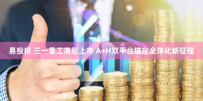 易投投 三一重工港股上市 A+H双平台锚定全球化新征程