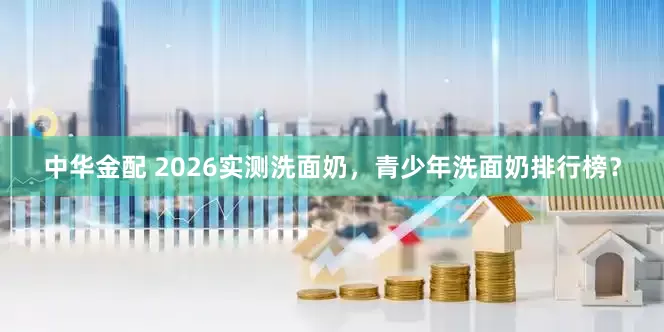 中华金配 2026实测洗面奶，青少年洗面奶排行榜？