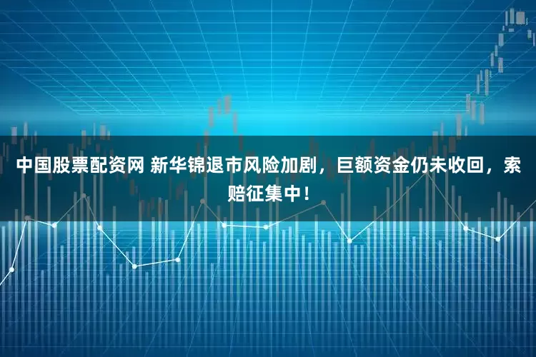 中国股票配资网 新华锦退市风险加剧，巨额资金仍未收回，索赔征集中！