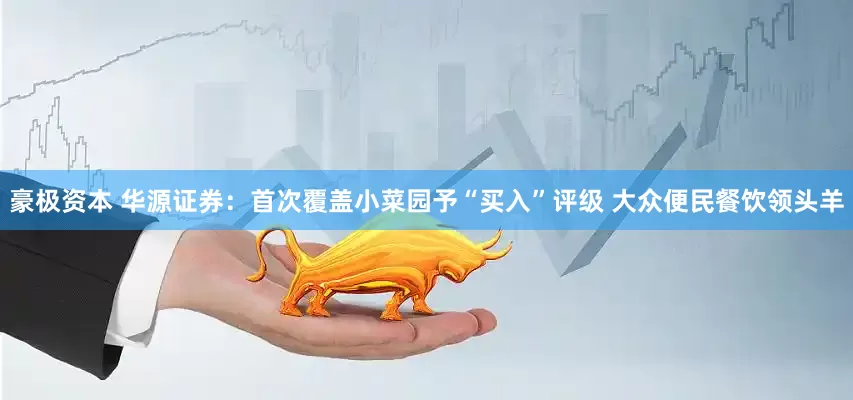 豪极资本 华源证券：首次覆盖小菜园予“买入”评级 大众便民餐饮领头羊