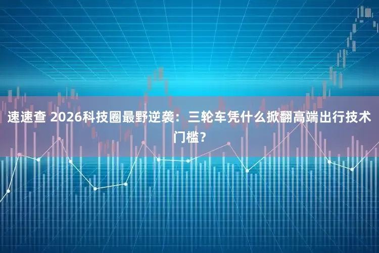 速速查 2026科技圈最野逆袭：三轮车凭什么掀翻高端出行技术门槛？
