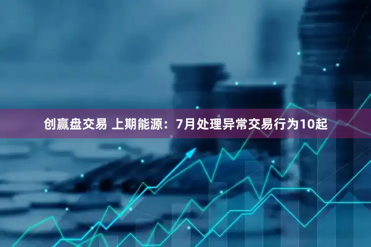 创赢盘交易 上期能源：7月处理异常交易行为10起