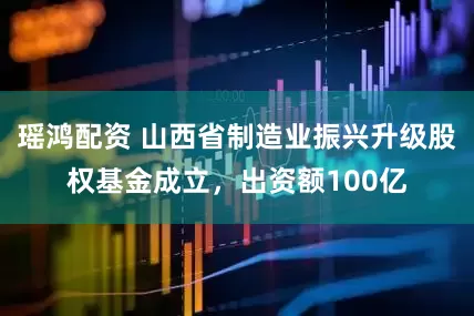 瑶鸿配资 山西省制造业振兴升级股权基金成立，出资额100亿